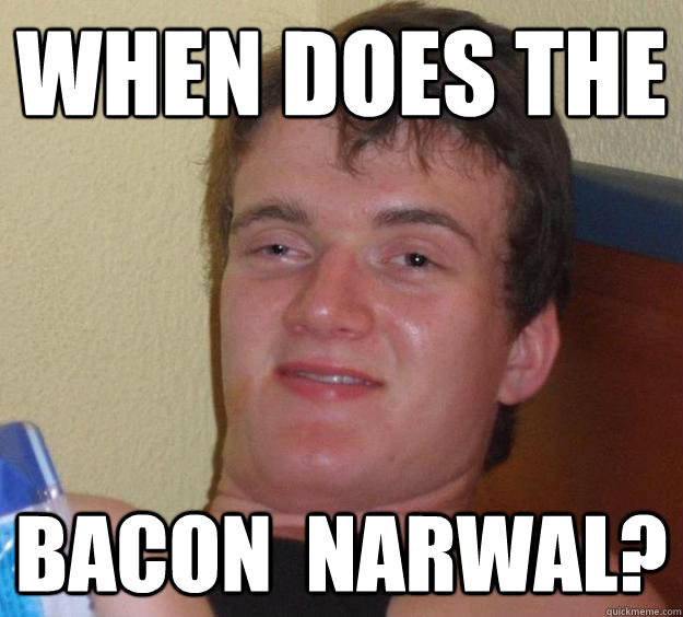 when does the 
 bacon  Narwal?  10 Guy