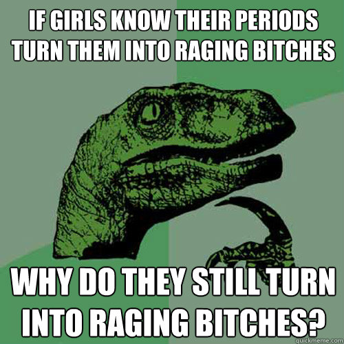 If girls know their periods turn them into raging bitches why do they still turn into raging bitches?  Philosoraptor