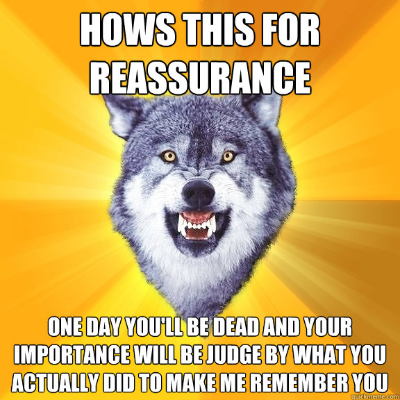 hows this for reassurance one day you'll be dead and your importance will be judge by what you actually did to make me remember you  Courage Wolf