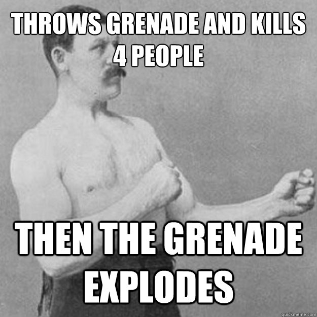 Throws grenade and kills 4 people Then the grenade explodes  overly manly man