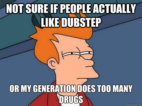 Not sure if people actually like dubstep or my generation does too many drugs  Futurama Fry