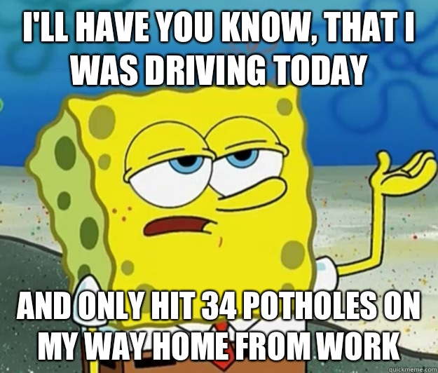 I'll have you know, that I was driving today And only hit 34 potholes on my way home from work - I'll have you know, that I was driving today And only hit 34 potholes on my way home from work  Tough Spongebob