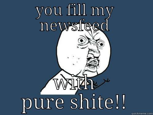 YOU FILL MY NEWSFEED WITH PURE SHITE!! Y U No