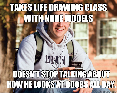 takes life drawing class with nude models doesn't stop talking about how he looks at boobs all day.  College Freshman