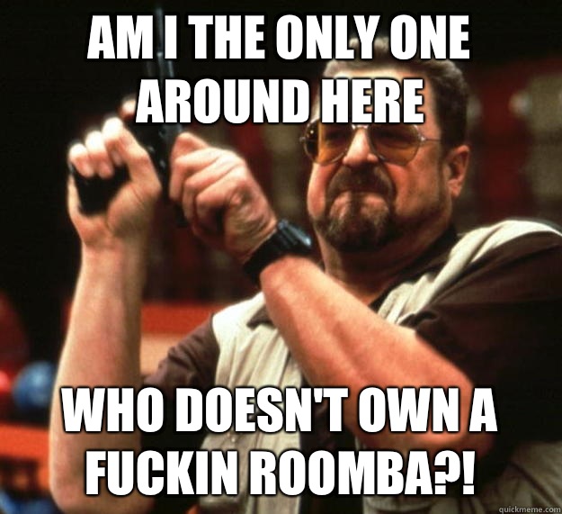 am I the only one around here Who doesn't own a fuckin Roomba?!  Angry Walter