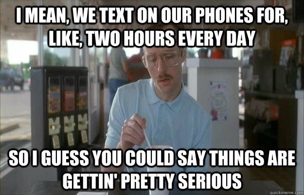 I mean, we text on our phones for, like, two hours every day so I guess you could say things are gettin' pretty serious   Things are getting pretty serious