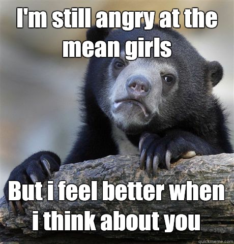 I'm still angry at the mean girls But i feel better when i think about you  Confession Bear