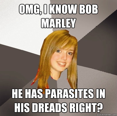 OMG, I know Bob Marley He has parasites in his dreads right?   Musically Oblivious 8th Grader