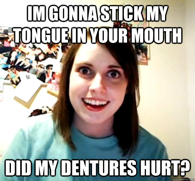 Im gonna stick my tongue in your mouth did my dentures hurt? - Im gonna stick my tongue in your mouth did my dentures hurt?  Overly Attached Girlfriend