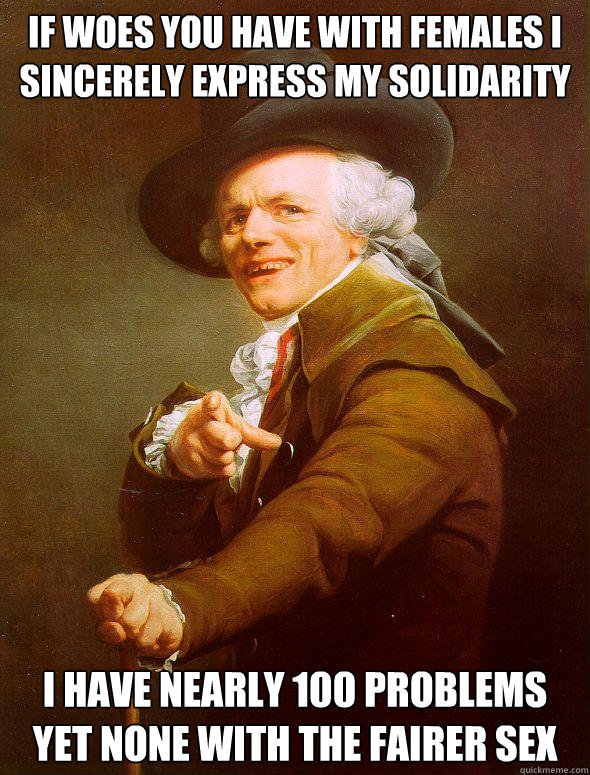 If woes you have with females i sincerely express my solidarity i have nearly 100 problems yet none with the fairer sex  Joseph Ducreux