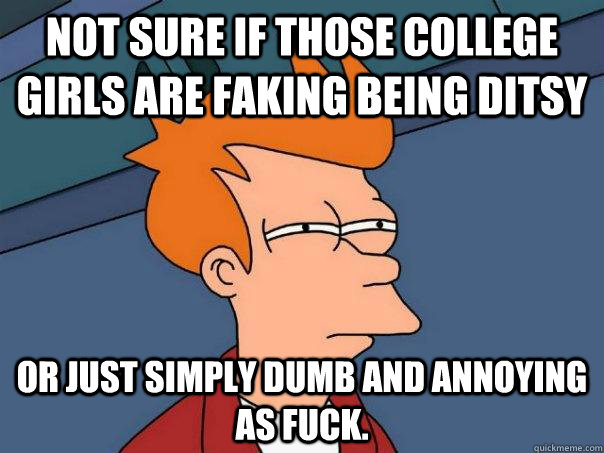 Not sure if those college girls are faking being ditsy Or just simply dumb and annoying as fuck. - Not sure if those college girls are faking being ditsy Or just simply dumb and annoying as fuck.  Futurama Fry