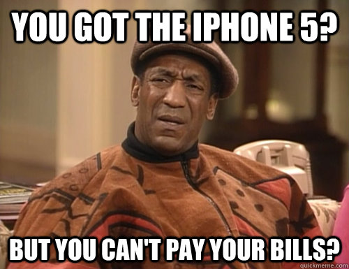 You got the iphone 5? but you can't pay your bills?  