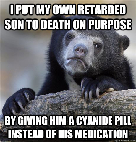 I put my own retarded son to death on purpose by giving him a cyanide pill instead of his medication  Confession Bear