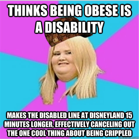 Thinks being obese is a disability makes the disabled line at Disneyland 15 minutes longer, effectively canceling out the one cool thing about being crippled  