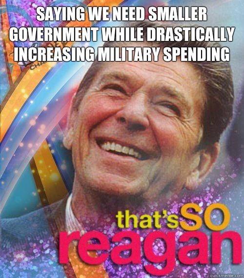 SAYING WE NEED SMALLER GOVERNMENT WHILE DRASTICALLY INCREASING MILITARY SPENDING  - SAYING WE NEED SMALLER GOVERNMENT WHILE DRASTICALLY INCREASING MILITARY SPENDING   Thats So reagan