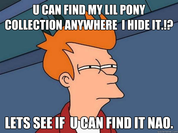 U can find my lil pony collection anywhere  i hide it.!? Lets See if  u can find it nao.  Futurama Fry