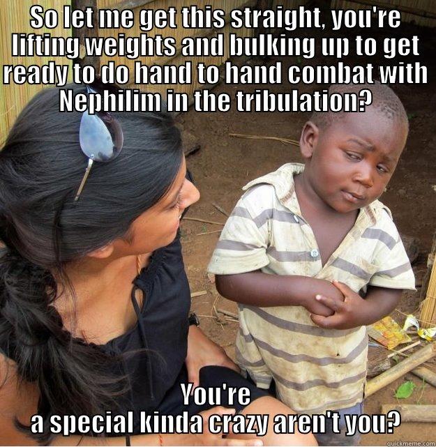 SO LET ME GET THIS STRAIGHT, YOU'RE LIFTING WEIGHTS AND BULKING UP TO GET READY TO DO HAND TO HAND COMBAT WITH NEPHILIM IN THE TRIBULATION? YOU'RE A SPECIAL KINDA CRAZY AREN'T YOU? Skeptical Third World Kid