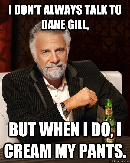 I don't always talk to Dane Gill, but when I do, I cream my pants.  The Most Interesting Man In The World