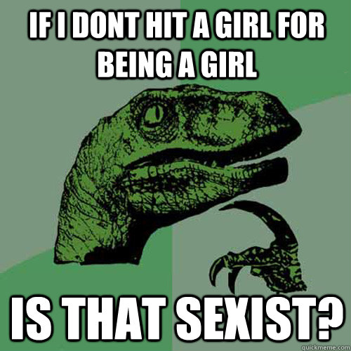 if i dont hit a girl for being a girl is that sexist?  Philosoraptor