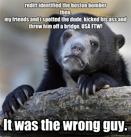 reditt identified the boston bomber
then,
my friends and i spotted the dude, kicked his ass and threw him off a bridge, USA FTW! It was the wrong guy.  Confession Bear