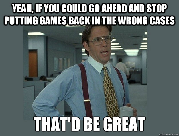 Yeah, if you could go ahead and stop putting games back in the wrong cases That'd be great  Office Space Lumbergh