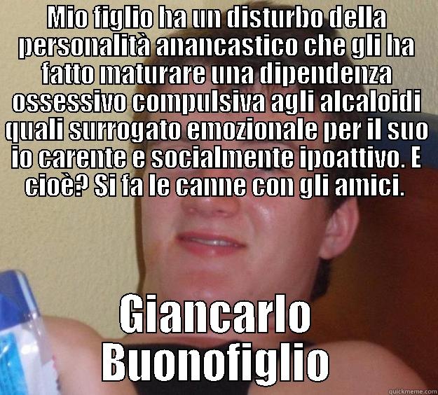 MIO FIGLIO HA UN DISTURBO DELLA PERSONALITÀ ANANCASTICO CHE GLI HA FATTO MATURARE UNA DIPENDENZA OSSESSIVO COMPULSIVA AGLI ALCALOIDI QUALI SURROGATO EMOZIONALE PER IL SUO IO CARENTE E SOCIALMENTE IPOATTIVO. E CIOÈ? SI FA LE CANNE CON GLI AMICI.  GIANCARLO BUONOFIGLIO 10 Guy