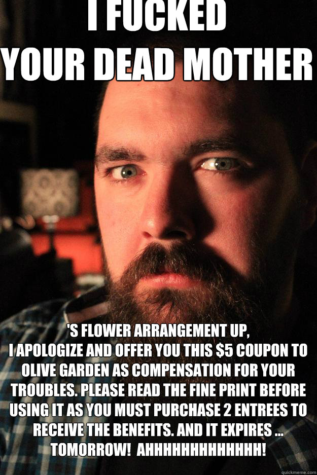 I FUCKED 
YOUR DEAD MOTHER 'S FLOWER ARRANGEMENT UP, 
I APOLOGIZE AND OFFER YOU THIS $5 COUPON TO OLIVE GARDEN AS COMPENSATION FOR YOUR TROUBLES. PLEASE READ THE FINE PRINT BEFORE USING IT AS YOU MUST PURCHASE 2 ENTREES TO RECEIVE THE BENEFITS. AND IT EXP  Dating Site Murderer