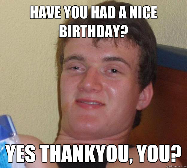 hAVE YOU HAD A NICE bIRTHDAY? Yes thankyou, you? - hAVE YOU HAD A NICE bIRTHDAY? Yes thankyou, you?  10 Guy