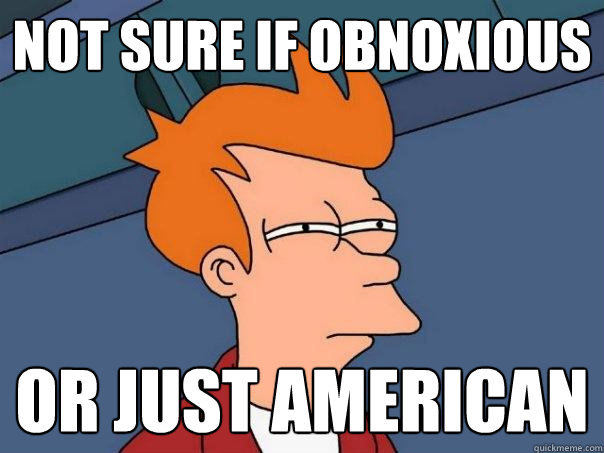 Not sure if OBNOXIOUS OR JUST AMERICAN  Futurama Fry