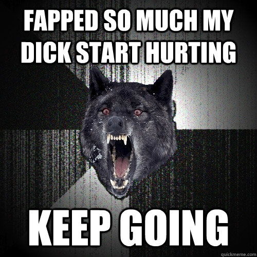 fapped so much my dick start hurting keep going  Insanity Wolf