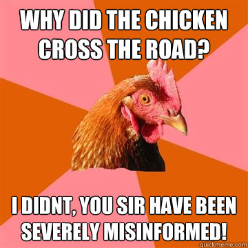 Why did the chicken cross the road? I didnt, you sir have been severely misinformed!  Anti-Joke Chicken