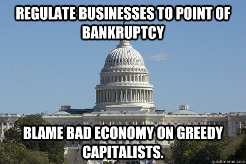 regulate businesses to point of bankruptcy Blame bad economy on greedy capitalists. - regulate businesses to point of bankruptcy Blame bad economy on greedy capitalists.  Scumbag Congress