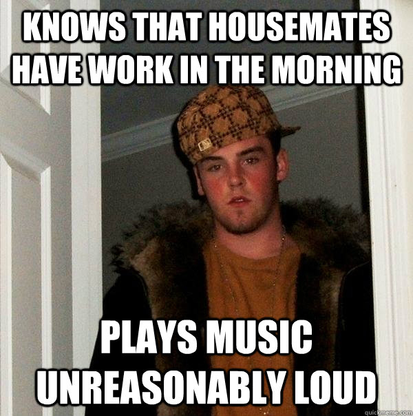 Knows that housemates have work in the morning Plays music unreasonably loud  Scumbag Steve