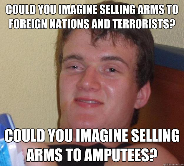 Could you imagine selling arms to foreign nations and terrorists? Could you imagine selling arms to amputees?  10 Guy