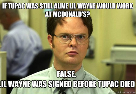 If Tupac was still alive lil wayne would work at mcdonald's? False.
lil wayne was signed before tupac died - If Tupac was still alive lil wayne would work at mcdonald's? False.
lil wayne was signed before tupac died  Schrute