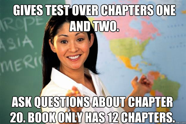 Gives test over chapters one and two.  Ask questions about chapter 20. Book only has 12 chapters.   Unhelpful High School Teacher