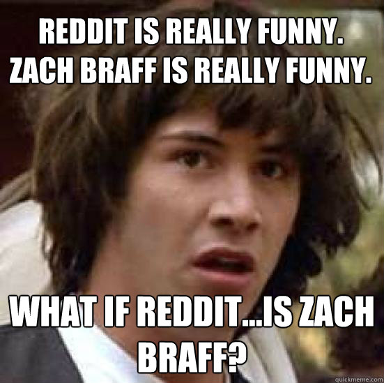 Reddit is really funny.
Zach Braff is really funny.
 What if Reddit...IS Zach Braff?  conspiracy keanu