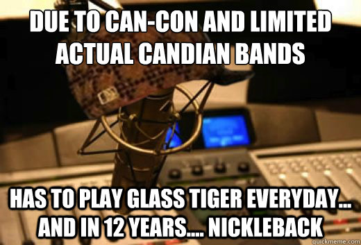 Due To Can-Con and limited actual Candian bands Has to play glass tiger everyday... and in 12 years.... nickleback  scumbag radio station