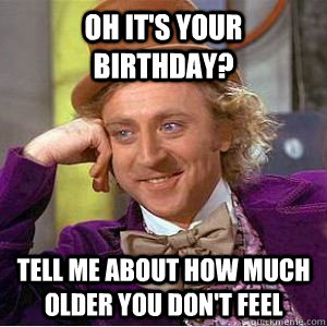 Oh it's your birthday? Tell me about how much older you don't feel  willy wonka