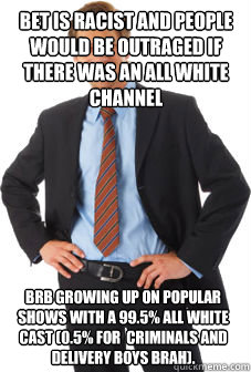 bet is racist and people would be outraged if there was an all white channel brb growing up on popular shows with a 99.5% all white cast (0.5% for  criminals and delivery boys brah).  Unsuccessful white guy