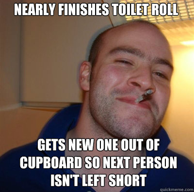 nearly finishes toilet roll gets new one out of cupboard so next person isn't left short  