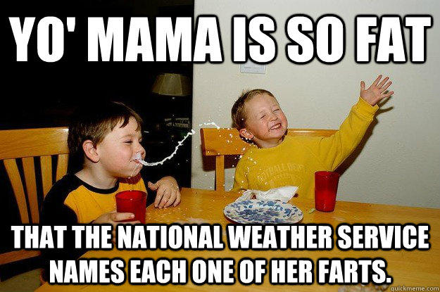 yo' mama is so fat  that the National Weather Service names each one of her farts.  