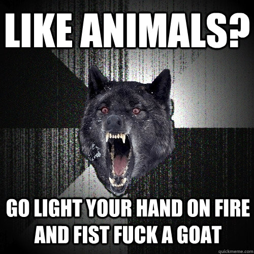 Like animals? go light your hand on fire and fist fuck a goat  Insanity Wolf