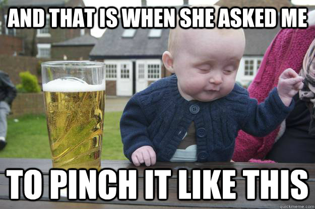 And that is when she asked me to pinch it like this  drunk baby