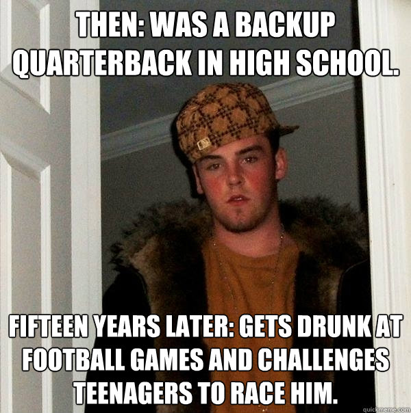 Then: Was a backup quarterback in high school. Fifteen years later: Gets drunk at football games and challenges teenagers to race him.  Scumbag Steve