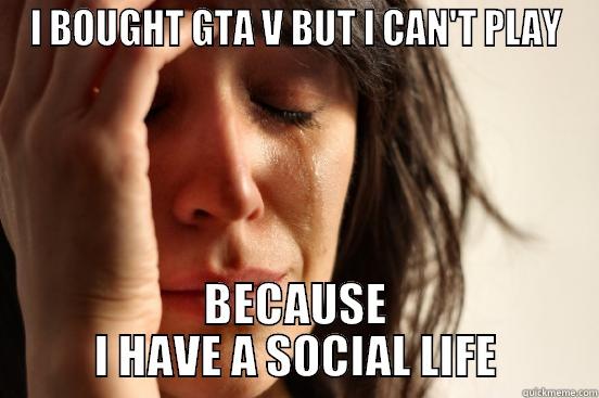 I BOUGHT GTA V BUT I CAN'T PLAY BECAUSE I HAVE A SOCIAL LIFE First World Problems