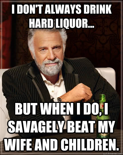 I don't always drink hard liquor... But when I do, I savagely beat my wife and children.  The Most Interesting Man In The World