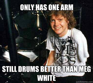 Only has one arm Still drums better than Meg White  Rick Allen