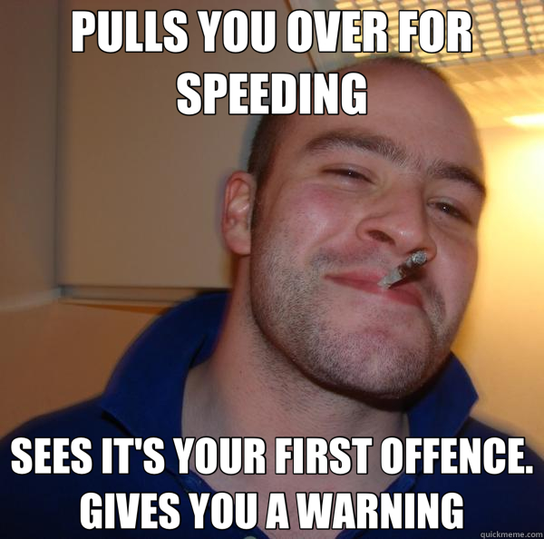 PULLS YOU OVER FOR SPEEDING SEES IT'S YOUR FIRST OFFENCE. GIVES YOU A WARNING  Good Guy Greg 