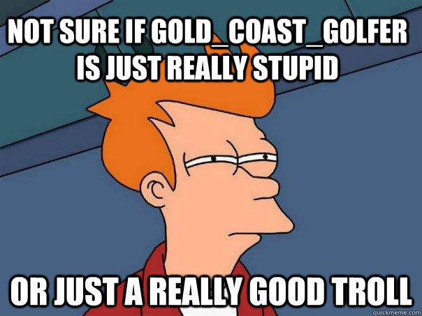 Not sure if Gold_Coast_Golfer is just really stupid Or just a really good troll - Not sure if Gold_Coast_Golfer is just really stupid Or just a really good troll  Futurama Fry